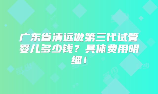 广东省清远做第三代试管婴儿多少钱？具体费用明细！