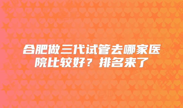 合肥做三代试管去哪家医院比较好?排名来了