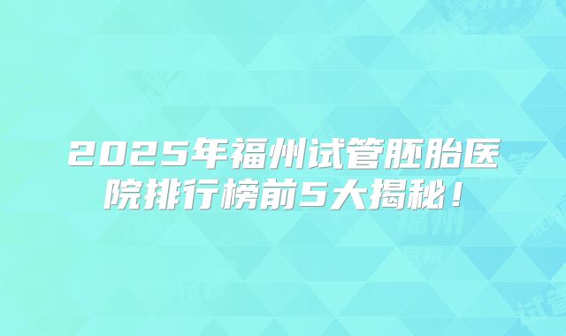 2025年福州试管胚胎医院排行榜前5大揭秘!