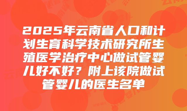 2025年云南省人口和计划生育科学技术研究所生殖医学治疗中心做试管婴儿好不好？附上该院做试管婴儿的医生名单