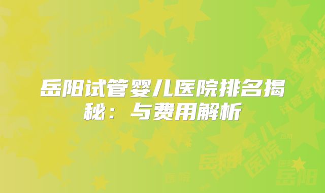 岳阳试管婴儿医院排名揭秘：与费用解析