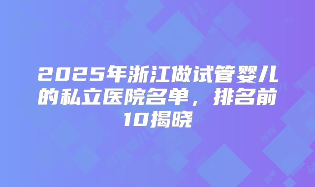 2025年浙江做试管婴儿的私立医院名单，排名前10揭晓
