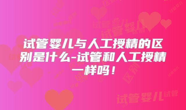 试管婴儿与人工授精的区别是什么-试管和人工授精一样吗!