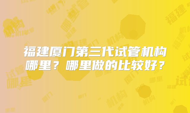 福建厦门第三代试管机构哪里?哪里做的比较好?