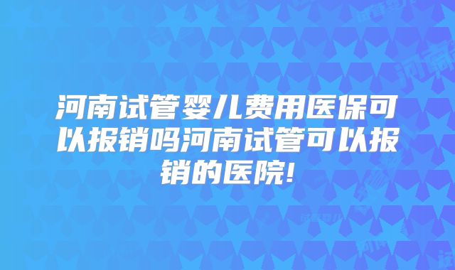 河南试管婴儿费用医保可以报销吗河南试管可以报销的医院!
