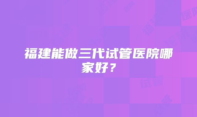 福建能做三代试管医院哪家好？