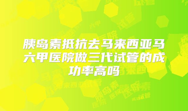 胰岛素抵抗去马来西亚马六甲医院做三代试管的成功率高吗