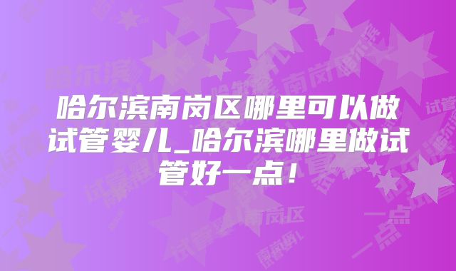哈尔滨南岗区哪里可以做试管婴儿_哈尔滨哪里做试管好一点！