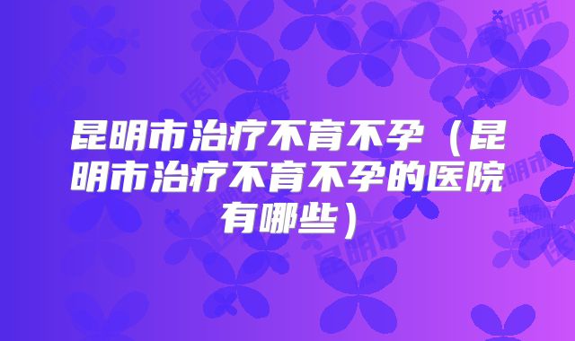 昆明市治疗不育不孕（昆明市治疗不育不孕的医院有哪些）