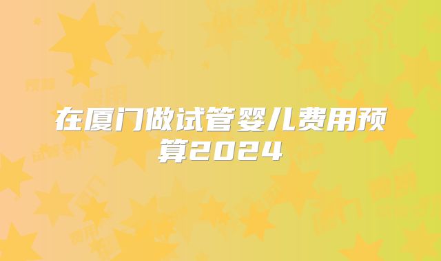 在厦门做试管婴儿费用预算2024