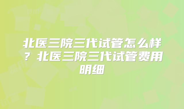 北医三院三代试管怎么样？北医三院三代试管费用明细