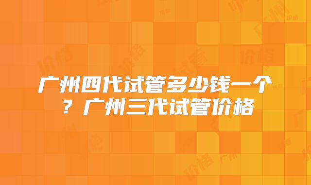 广州四代试管多少钱一个?广州三代试管价格