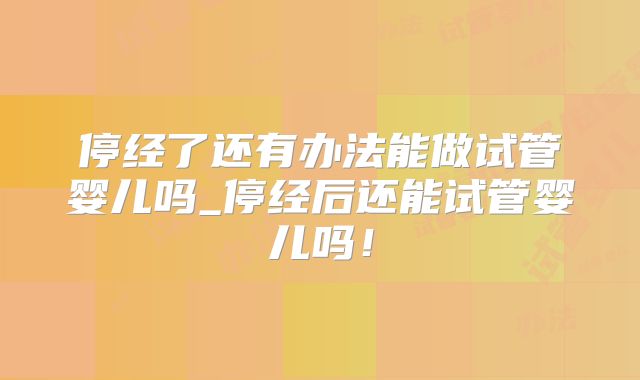停经了还有办法能做试管婴儿吗_停经后还能试管婴儿吗!