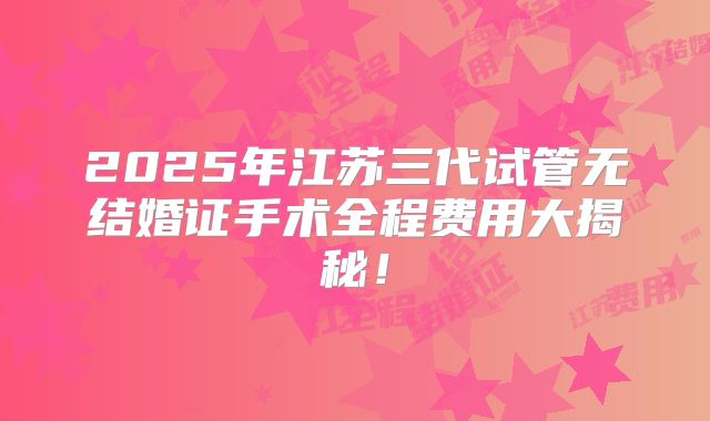 2025年江苏三代试管无结婚证手术全程费用大揭秘！