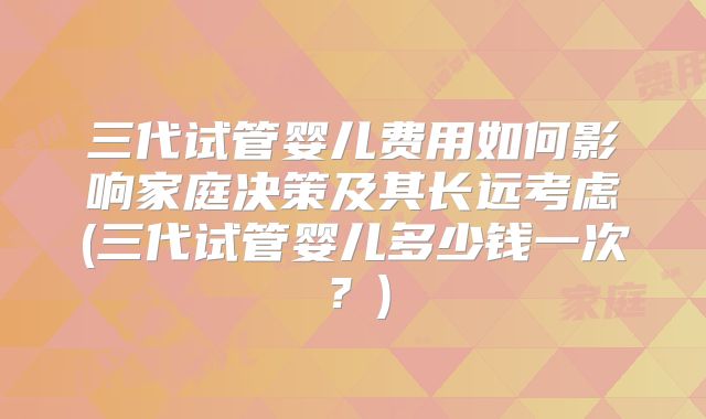 三代试管婴儿费用如何影响家庭决策及其长远考虑(三代试管婴儿多少钱一次？)