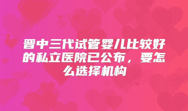 晋中三代试管婴儿比较好的私立医院已公布，要怎么选择机构