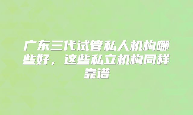 广东三代试管私人机构哪些好，这些私立机构同样靠谱