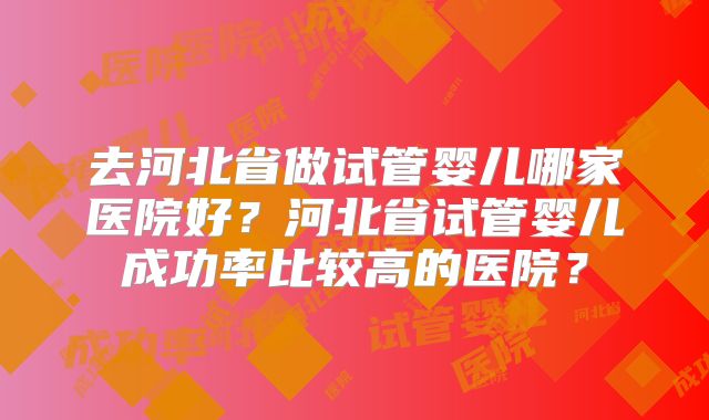 去河北省做试管婴儿哪家医院好?河北省试管婴儿成功率比较高的医院?