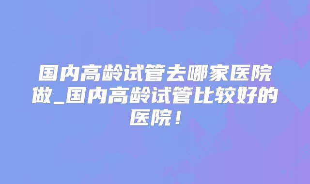 国内高龄试管去哪家医院做_国内高龄试管比较好的医院！