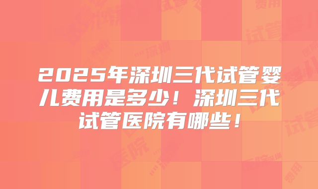 2025年深圳三代试管婴儿费用是多少！深圳三代试管医院有哪些！
