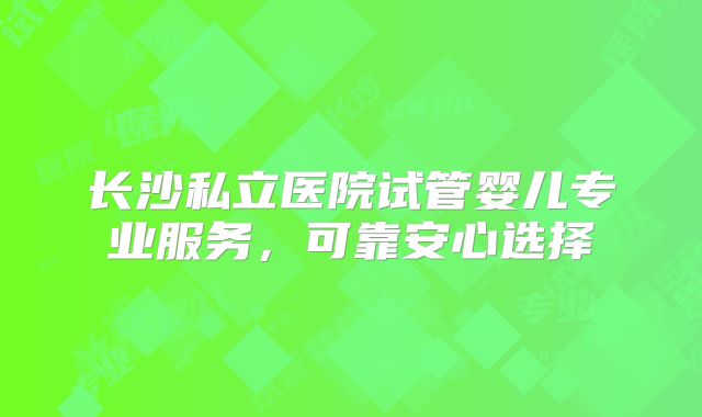 长沙私立医院试管婴儿专业服务，可靠安心选择