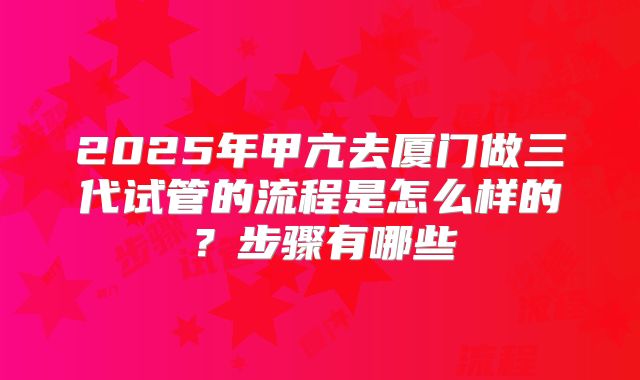 2025年甲亢去厦门做三代试管的流程是怎么样的？步骤有哪些
