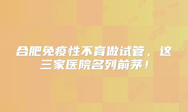 合肥免疫性不育做试管,这三家医院名列前茅!