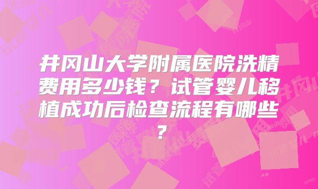 井冈山大学附属医院洗精费用多少钱？试管婴儿移植成功后检查流程有哪些？