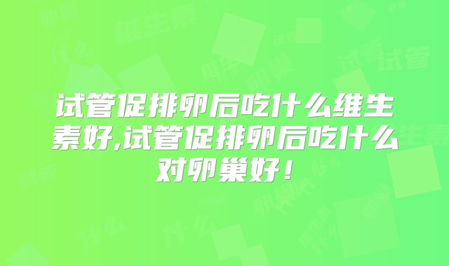 试管促排卵后吃什么维生素好,试管促排卵后吃什么对卵巢好！
