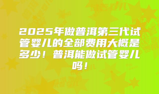 2025年做普洱第三代试管婴儿的全部费用大概是多少！普洱能做试管婴儿吗！