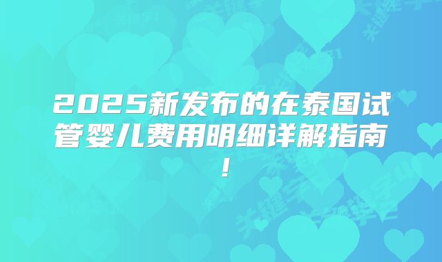 2025新发布的在泰国试管婴儿费用明细详解指南！