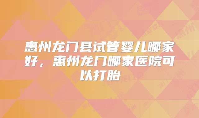 惠州龙门县试管婴儿哪家好，惠州龙门哪家医院可以打胎