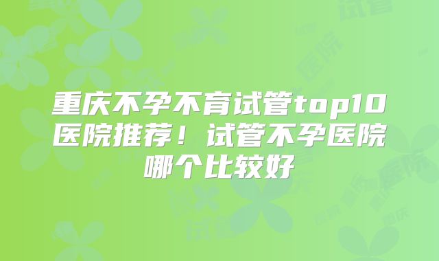 重庆不孕不育试管top10医院推荐！试管不孕医院哪个比较好