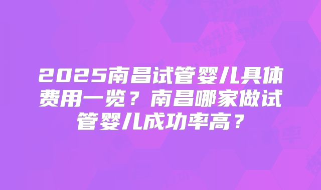 2025南昌试管婴儿具体费用一览？南昌哪家做试管婴儿成功率高？