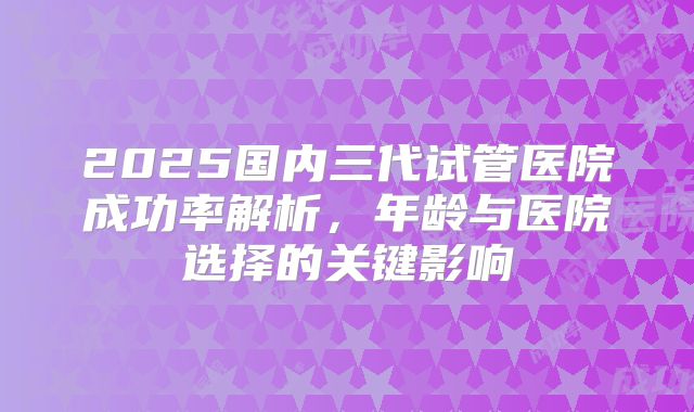 2025国内三代试管医院成功率解析，年龄与医院选择的关键影响