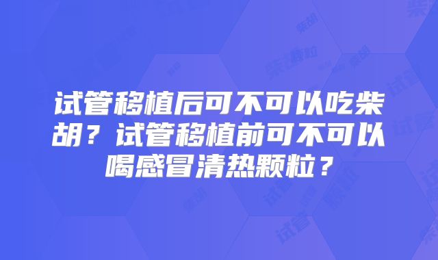 试管移植后可不可以吃柴胡?试管移植前可不可以喝感冒清热颗粒?