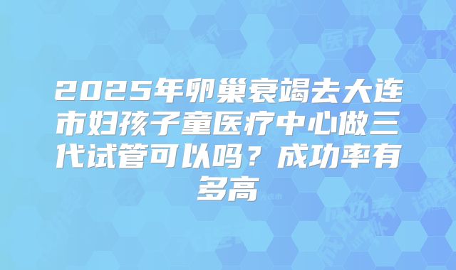 2025年卵巢衰竭去大连市妇孩子童医疗中心做三代试管可以吗？成功率有多高
