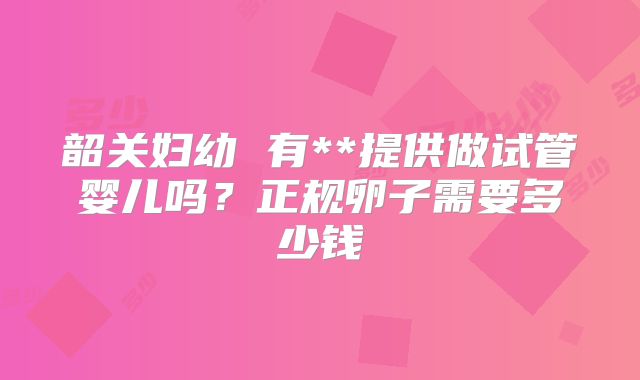 韶关妇幼 有**提供做试管婴儿吗？正规卵子需要多少钱