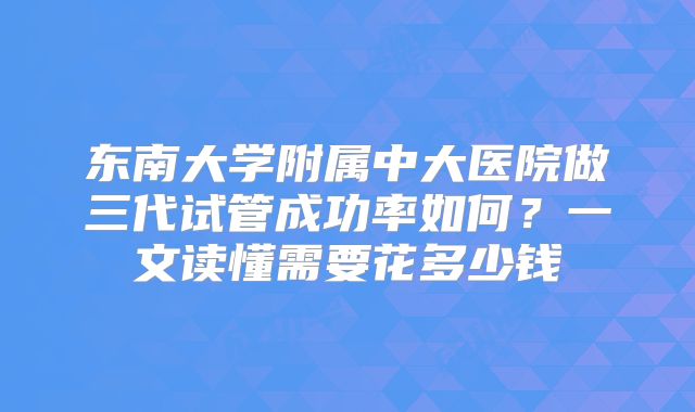 东南大学附属中大医院做三代试管成功率如何？一文读懂需要花多少钱