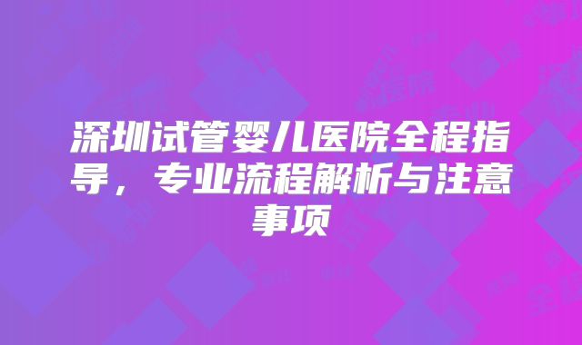 深圳试管婴儿医院全程指导，专业流程解析与注意事项