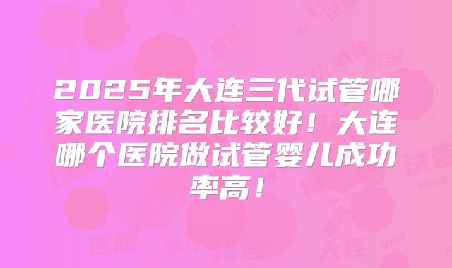 2025年大连三代试管哪家医院排名比较好!大连哪个医院做试管婴儿成功率高!