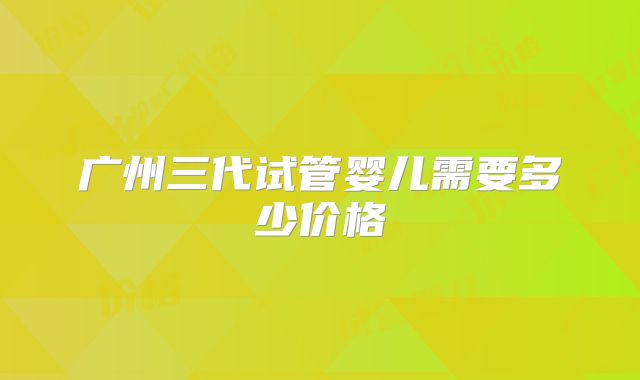 广州三代试管婴儿需要多少价格
