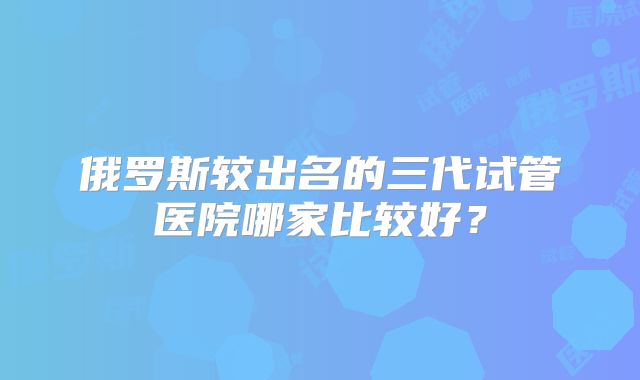 俄罗斯较出名的三代试管医院哪家比较好？