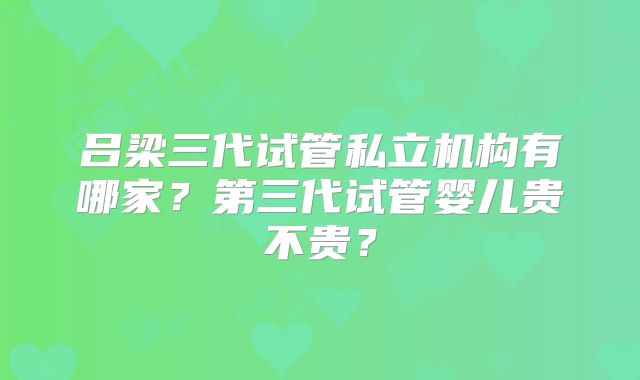 吕梁三代试管私立机构有哪家?第三代试管婴儿贵不贵?