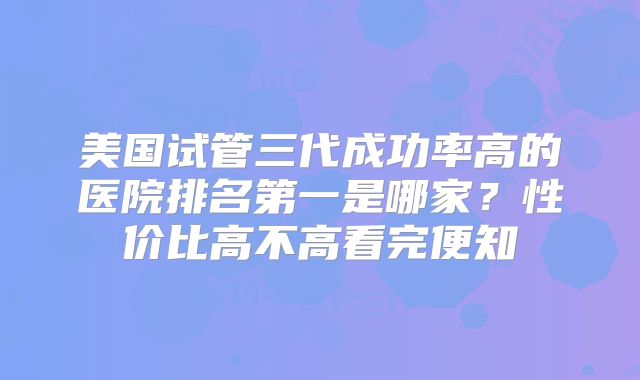 美国试管三代成功率高的医院排名第一是哪家?性价比高不高看完便知