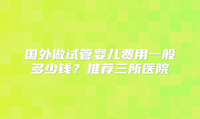 国外做试管婴儿费用一般多少钱？推荐三所医院