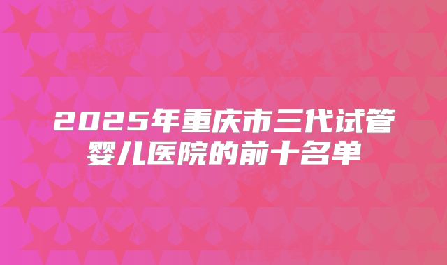 2025年重庆市三代试管婴儿医院的前十名单