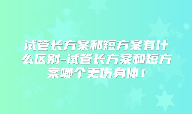 试管长方案和短方案有什么区别-试管长方案和短方案哪个更伤身体!