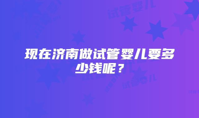 现在济南做试管婴儿要多少钱呢？