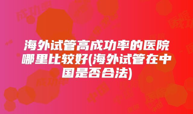 海外试管高成功率的医院哪里比较好(海外试管在中国是否合法)